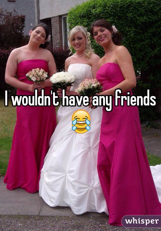 I wouldn't have any friends 😂