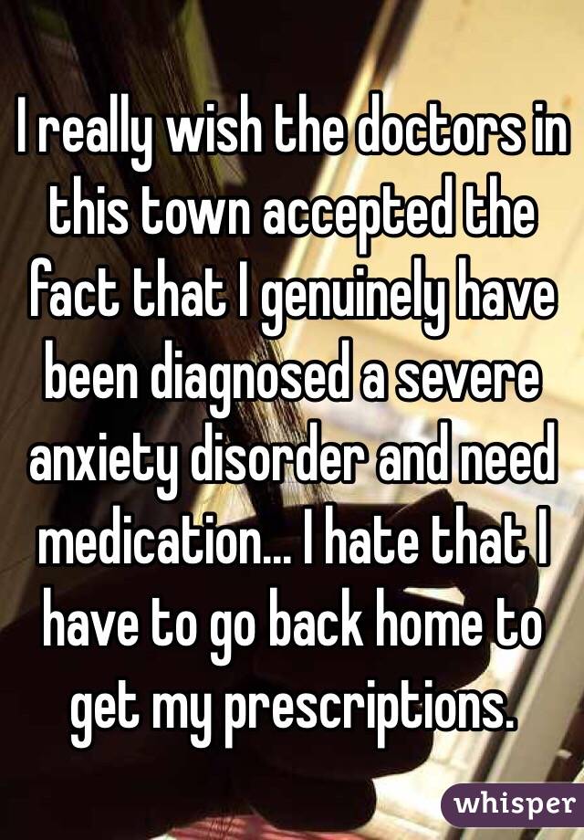 I really wish the doctors in this town accepted the fact that I genuinely have been diagnosed a severe anxiety disorder and need medication... I hate that I have to go back home to get my prescriptions. 