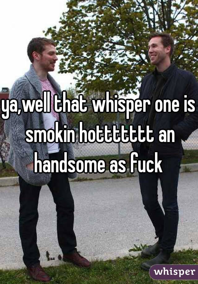 ya,well that whisper one is smokin hottttttt an handsome as fuck 