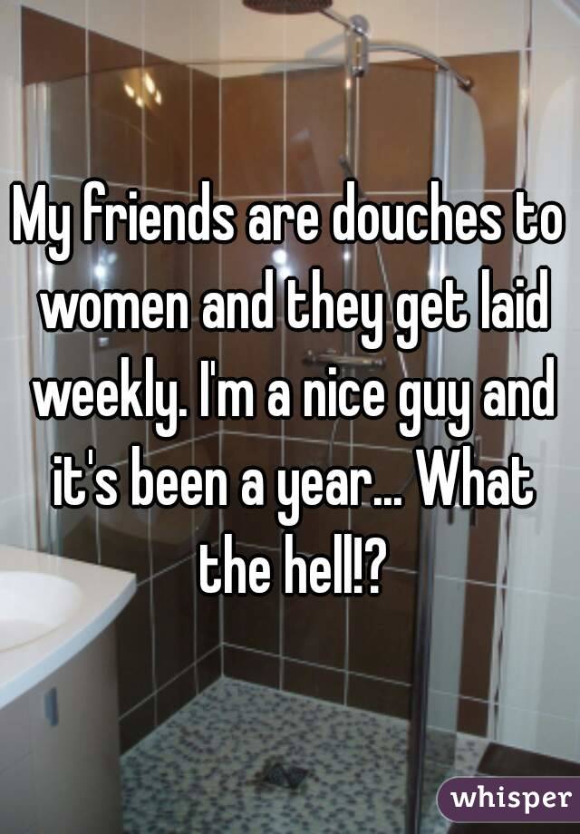 My friends are douches to women and they get laid weekly. I'm a nice guy and it's been a year... What the hell!?