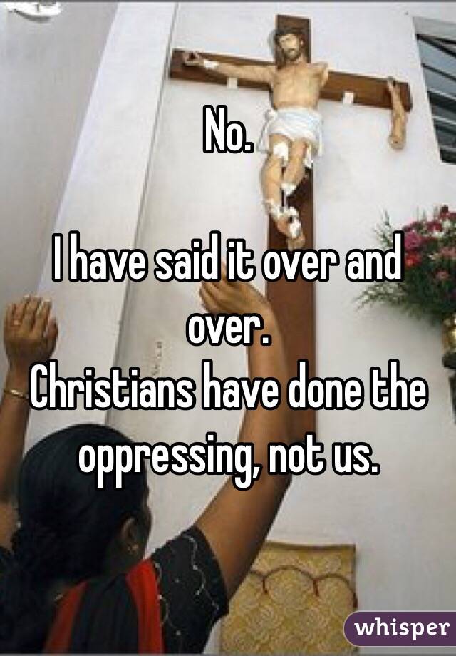 No.

I have said it over and over.
Christians have done the oppressing, not us. 

