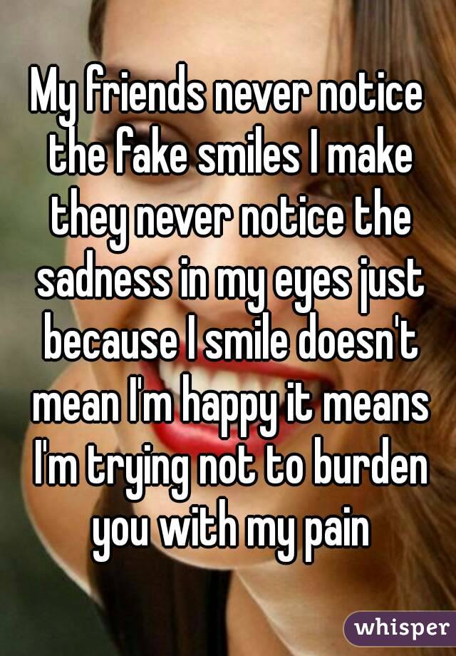 My friends never notice the fake smiles I make they never notice the sadness in my eyes just because I smile doesn't mean I'm happy it means I'm trying not to burden you with my pain