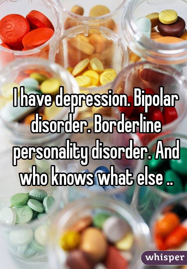 I have depression. Bipolar disorder. Borderline personality disorder. And who knows what else .. 