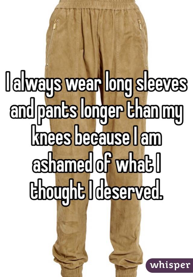 I always wear long sleeves and pants longer than my knees because I am ashamed of what I thought I deserved.