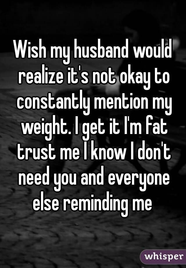 Wish my husband would realize it's not okay to constantly mention my weight. I get it I'm fat trust me I know I don't need you and everyone else reminding me 