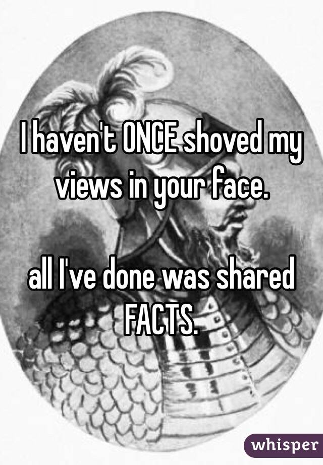 I haven't ONCE shoved my views in your face.

all I've done was shared FACTS. 