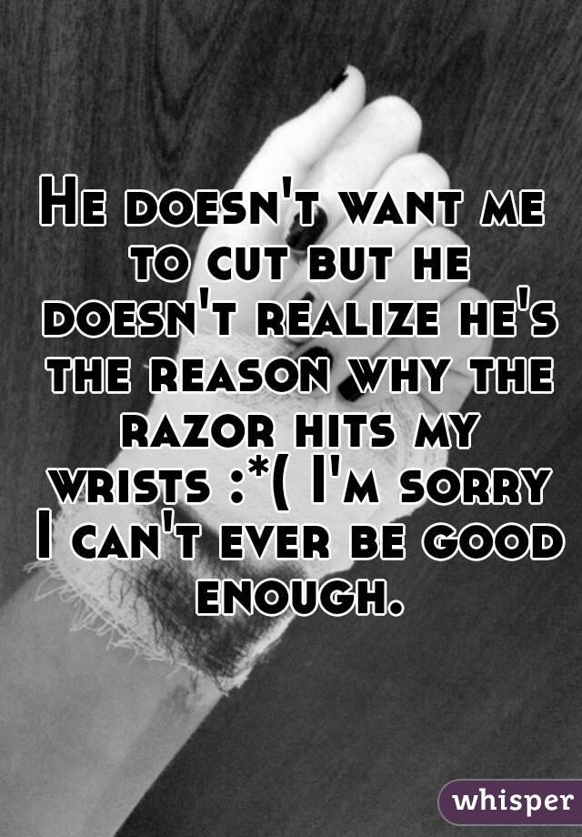 He doesn't want me to cut but he doesn't realize he's the reason why the razor hits my wrists :*( I'm sorry I can't ever be good enough.