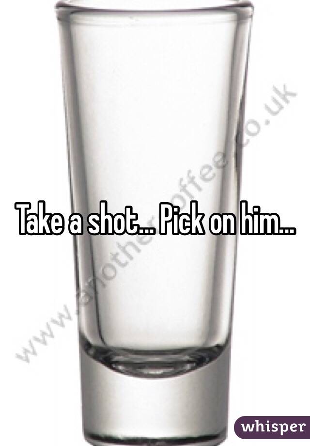 Take a shot... Pick on him...