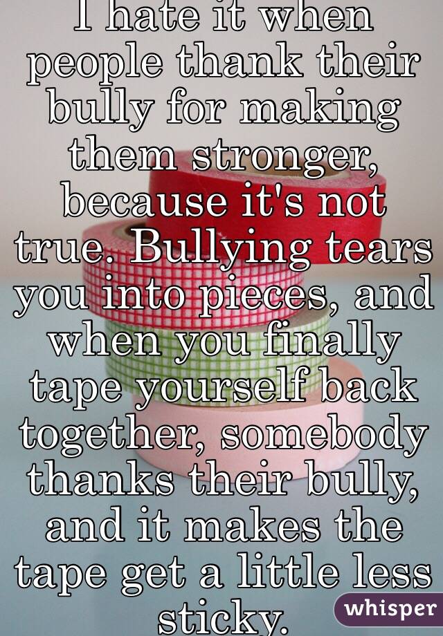 I hate it when people thank their bully for making them stronger, because it's not true. Bullying tears you into pieces, and when you finally tape yourself back together, somebody thanks their bully, and it makes the tape get a little less sticky.