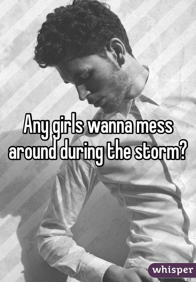 Any girls wanna mess around during the storm?