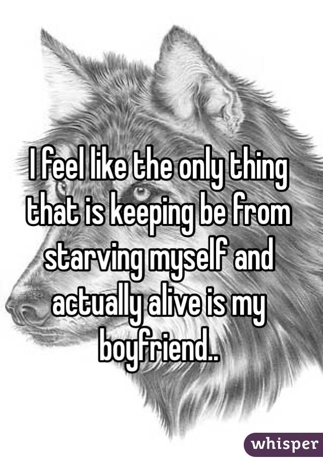 I feel like the only thing that is keeping be from starving myself and actually alive is my boyfriend..