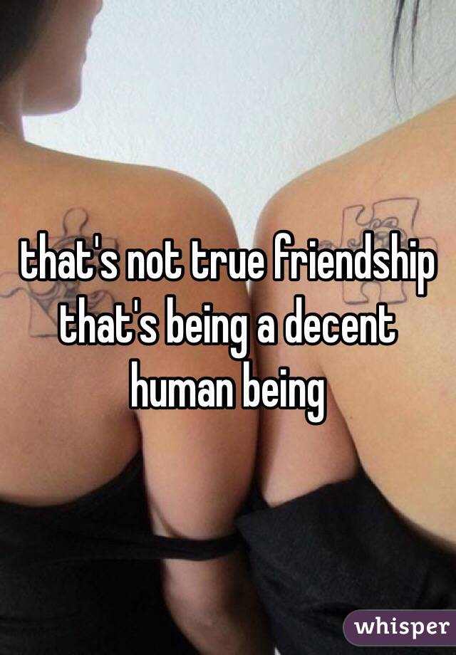 that's not true friendship that's being a decent human being
