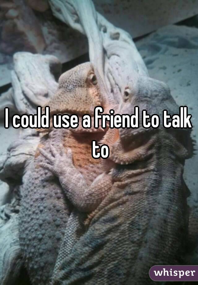 I could use a friend to talk to
