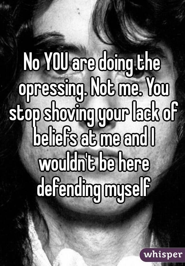 No YOU are doing the opressing. Not me. You stop shoving your lack of beliefs at me and I wouldn't be here defending myself