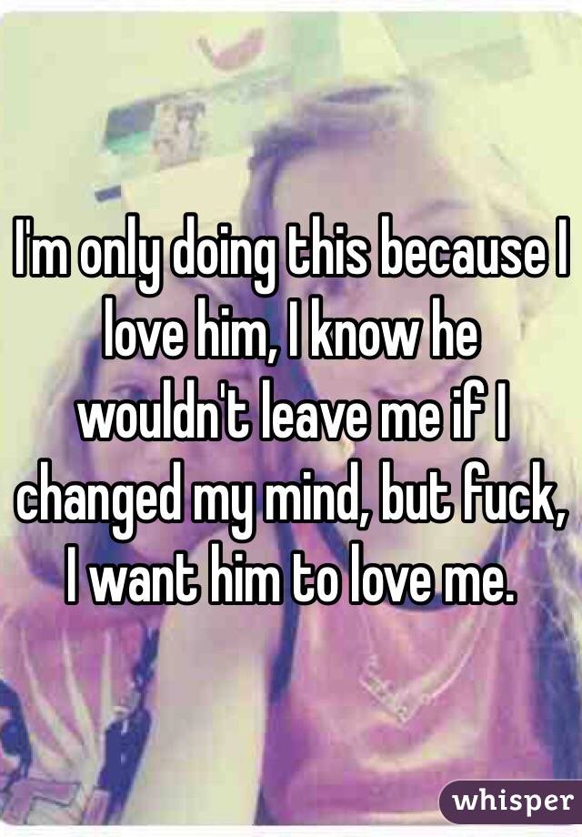 I'm only doing this because I love him, I know he wouldn't leave me if I changed my mind, but fuck, I want him to love me.