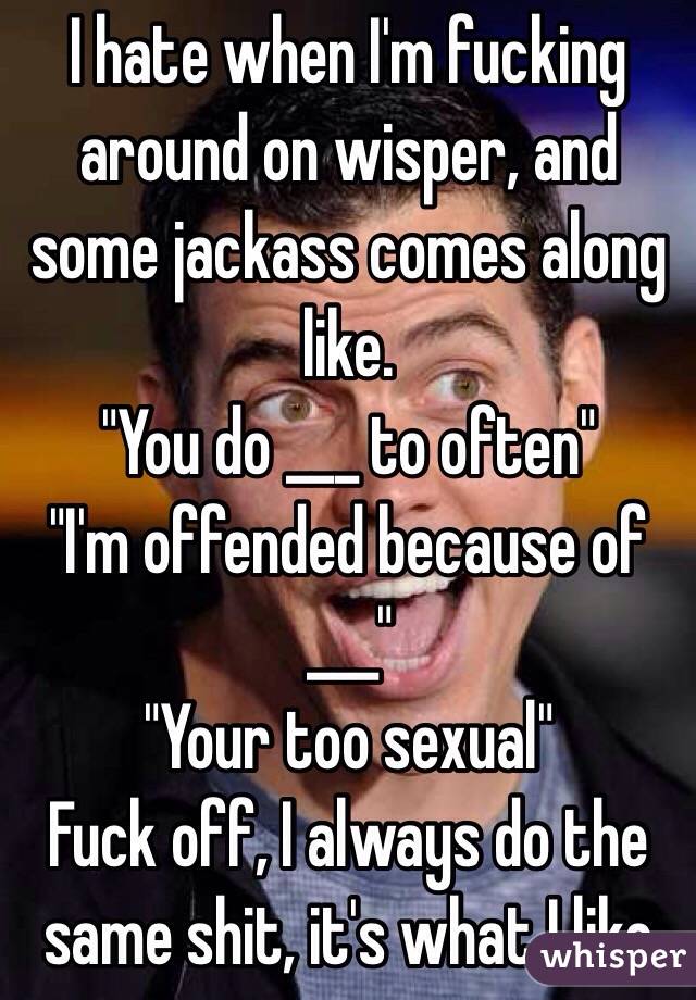 I hate when I'm fucking around on wisper, and some jackass comes along like.
"You do ___ to often"
"I'm offended because of ___"
"Your too sexual"
Fuck off, I always do the same shit, it's what I like 