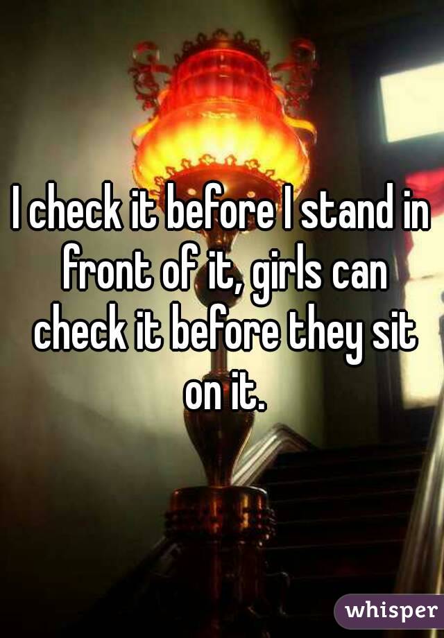 I check it before I stand in front of it, girls can check it before they sit on it.