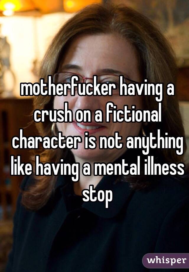 motherfucker having a crush on a fictional character is not anything like having a mental illness stop