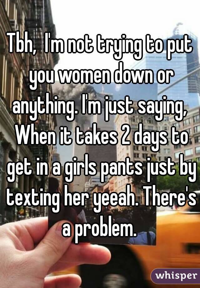 Tbh,  I'm not trying to put you women down or anything. I'm just saying,  When it takes 2 days to get in a girls pants just by texting her yeeah. There's a problem. 