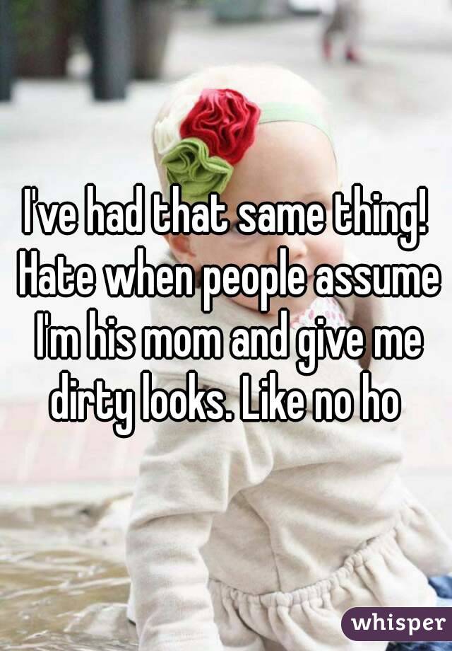 I've had that same thing! Hate when people assume I'm his mom and give me dirty looks. Like no ho 