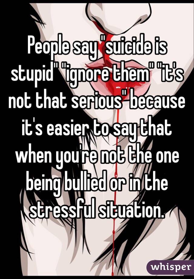 People say "suicide is stupid" "ignore them" "it's not that serious" because it's easier to say that when you're not the one being bullied or in the stressful situation.
