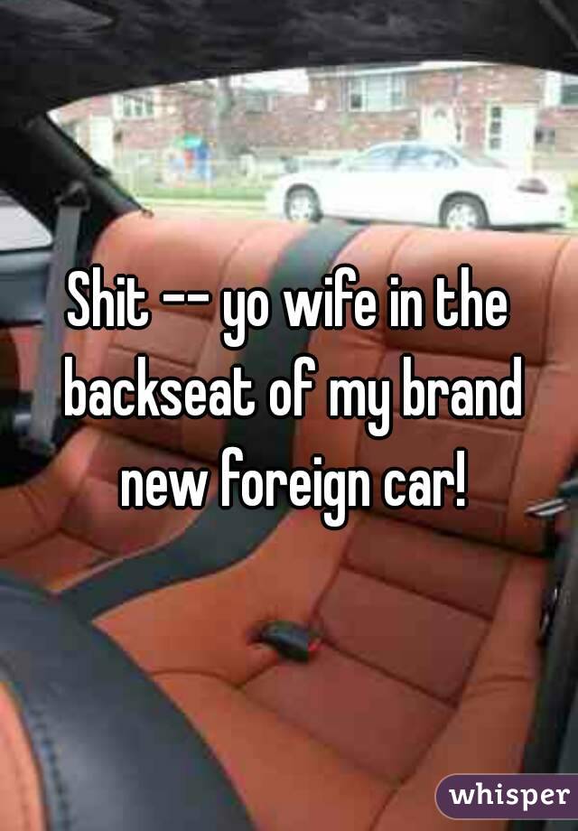 Shit -- yo wife in the backseat of my brand new foreign car!