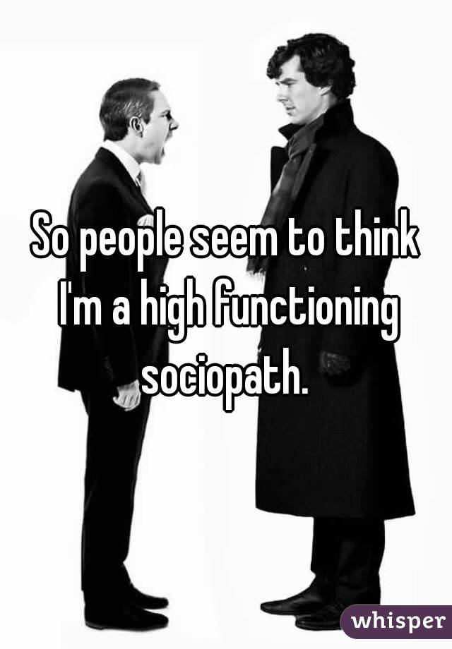 So people seem to think I'm a high functioning sociopath. 