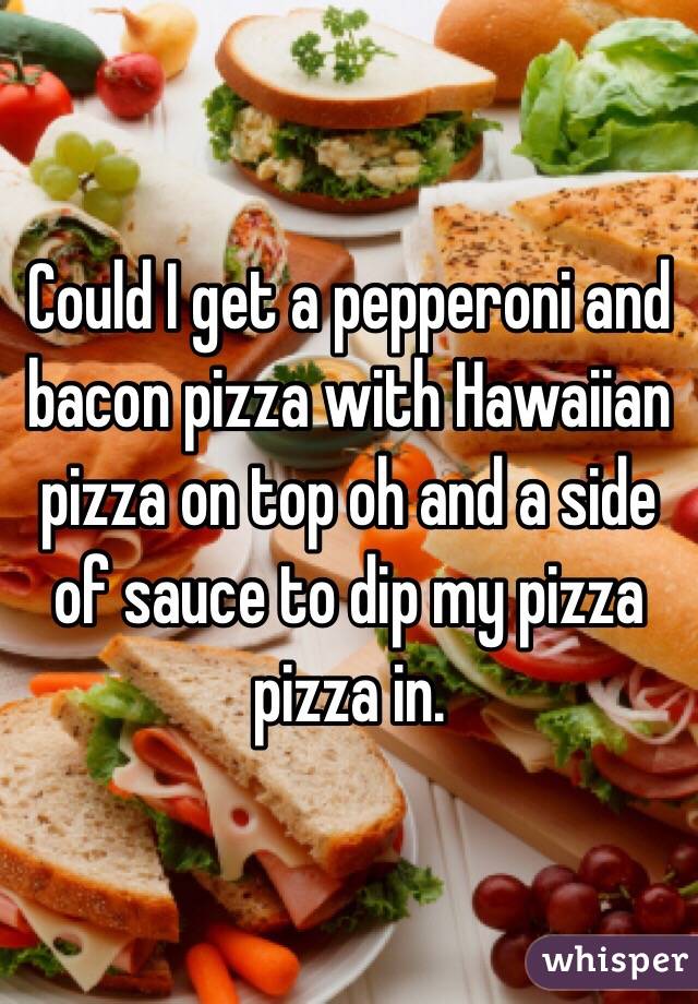 Could I get a pepperoni and bacon pizza with Hawaiian pizza on top oh and a side of sauce to dip my pizza pizza in. 