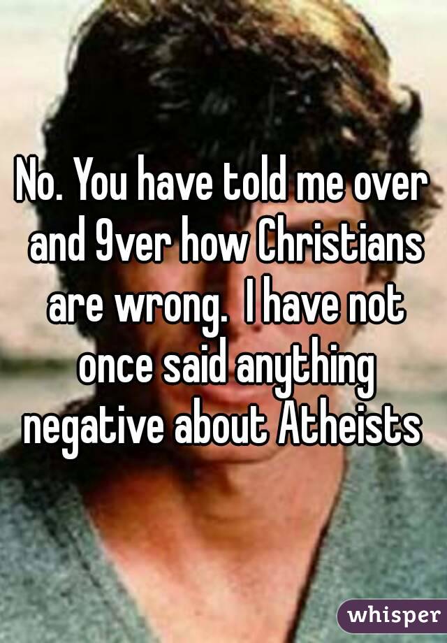 No. You have told me over and 9ver how Christians are wrong.  I have not once said anything negative about Atheists 