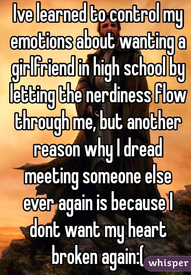 Ive learned to control my emotions about wanting a girlfriend in high school by letting the nerdiness flow through me, but another reason why I dread meeting someone else ever again is because I dont want my heart broken again:(
