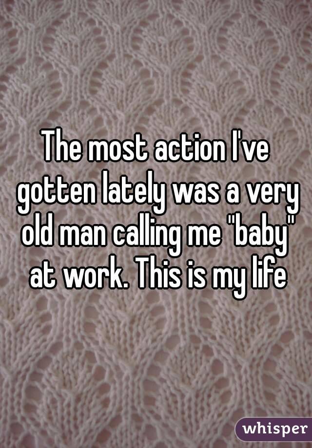 The most action I've gotten lately was a very old man calling me "baby" at work. This is my life