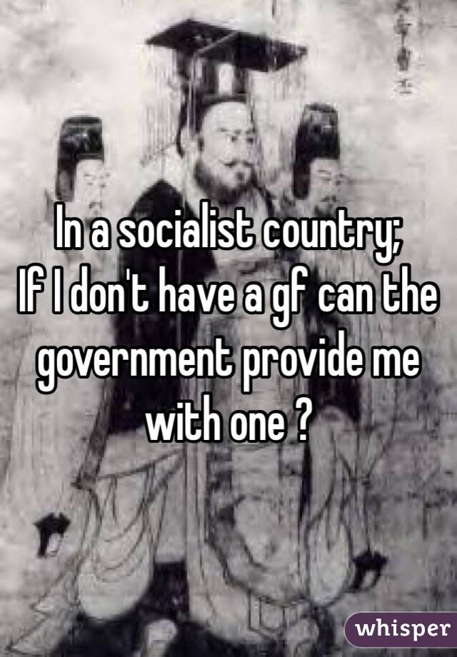 In a socialist country;
If I don't have a gf can the government provide me with one ?