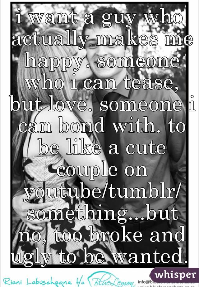 i want a guy who actually makes me happy. someone who i can tease, but love. someone i can bond with. to be like a cute couple on youtube/tumblr/ something...but no, too broke and ugly to be wanted. 