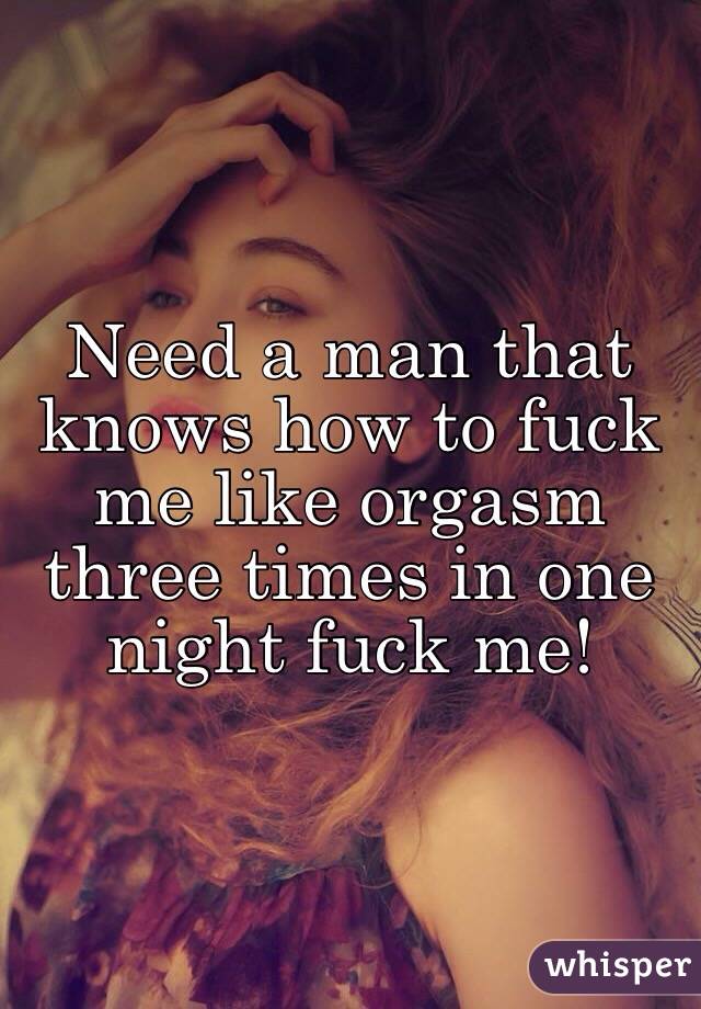 Need a man that knows how to fuck me like orgasm three times in one night fuck me! 