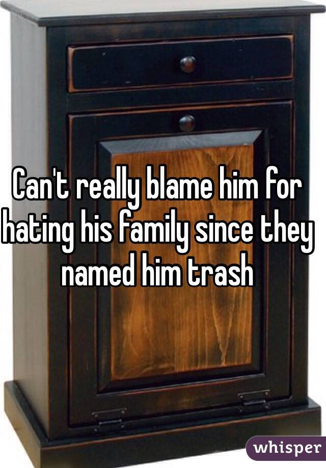 Can't really blame him for hating his family since they named him trash