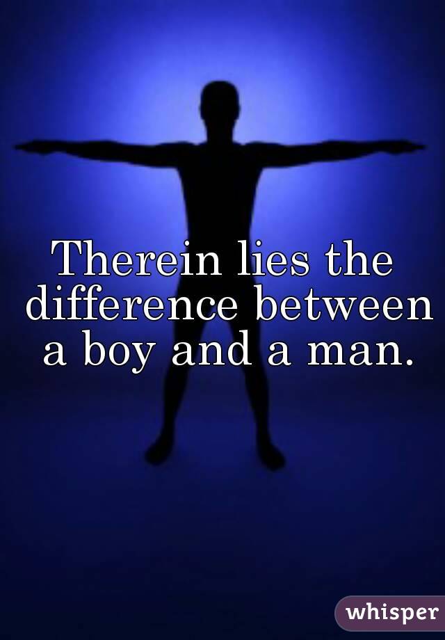 Therein lies the difference between a boy and a man.