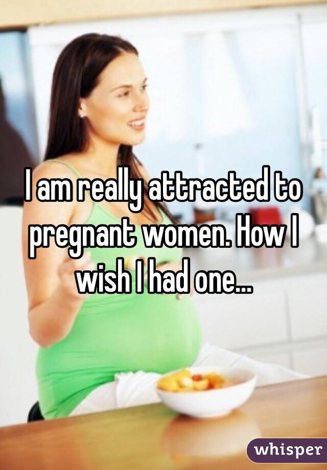 I am really attracted to pregnant women. How I wish I had one...