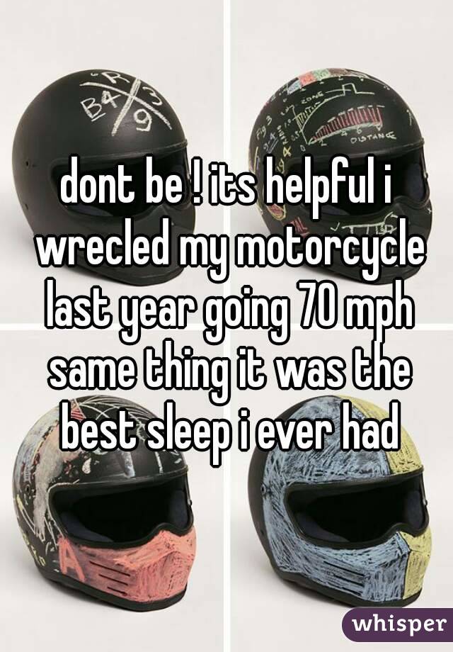 dont be ! its helpful i wrecled my motorcycle last year going 70 mph same thing it was the best sleep i ever had