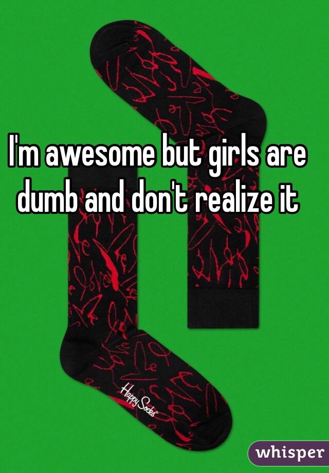 I'm awesome but girls are dumb and don't realize it