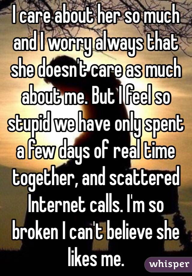 I care about her so much and I worry always that she doesn't care as much about me. But I feel so stupid we have only spent a few days of real time together, and scattered Internet calls. I'm so broken I can't believe she likes me.