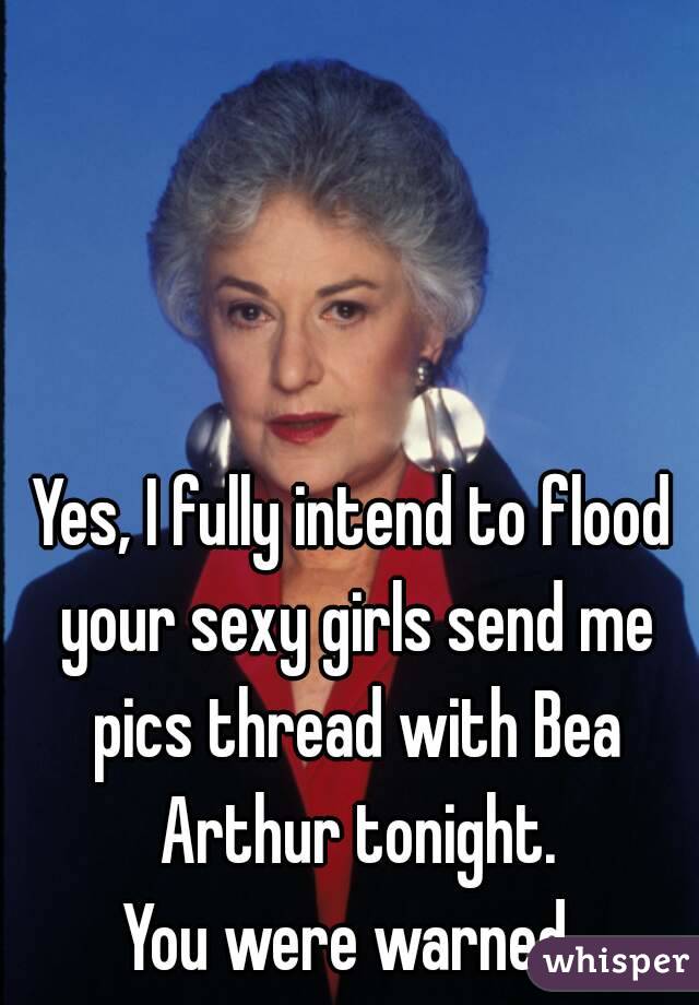 Yes, I fully intend to flood your sexy girls send me pics thread with Bea Arthur tonight.
You were warned.