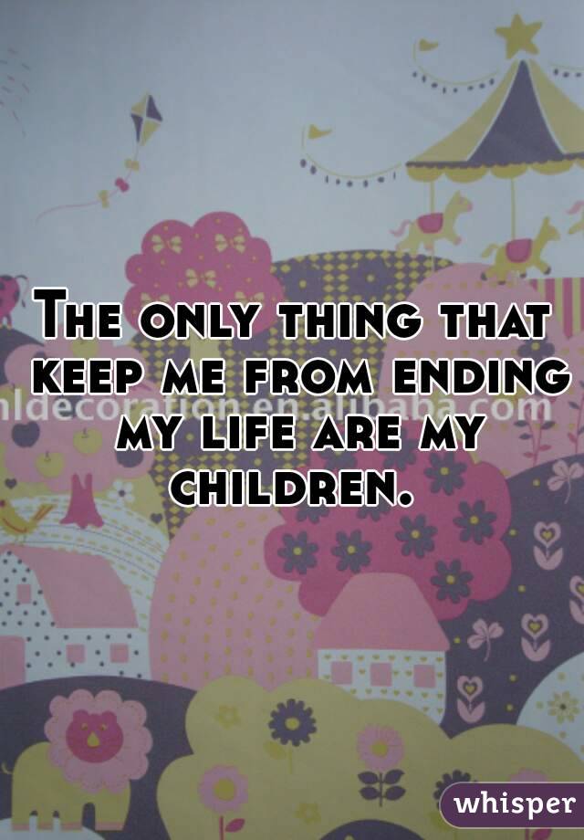 The only thing that keep me from ending my life are my children. 