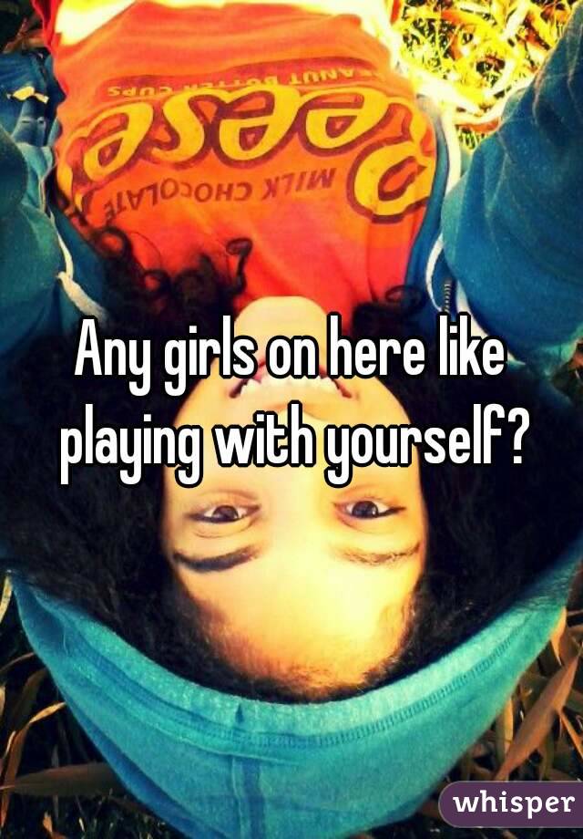Any girls on here like playing with yourself?