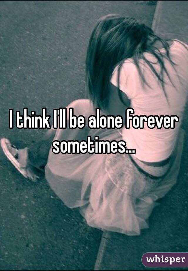 I think I'll be alone forever sometimes...