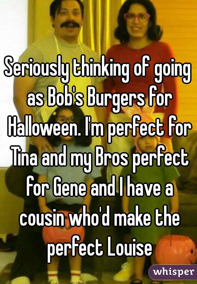 Seriously thinking of going as Bob's Burgers for Halloween. I'm perfect for Tina and my Bros perfect for Gene and I have a cousin who'd make the perfect Louise