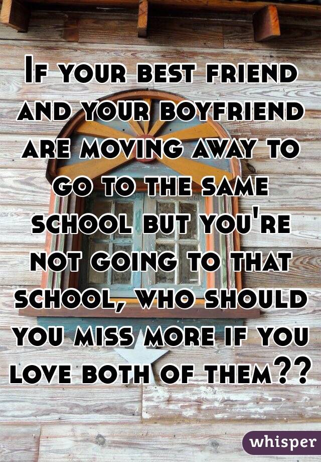 If your best friend and your boyfriend are moving away to go to the same school but you're not going to that school, who should you miss more if you love both of them??