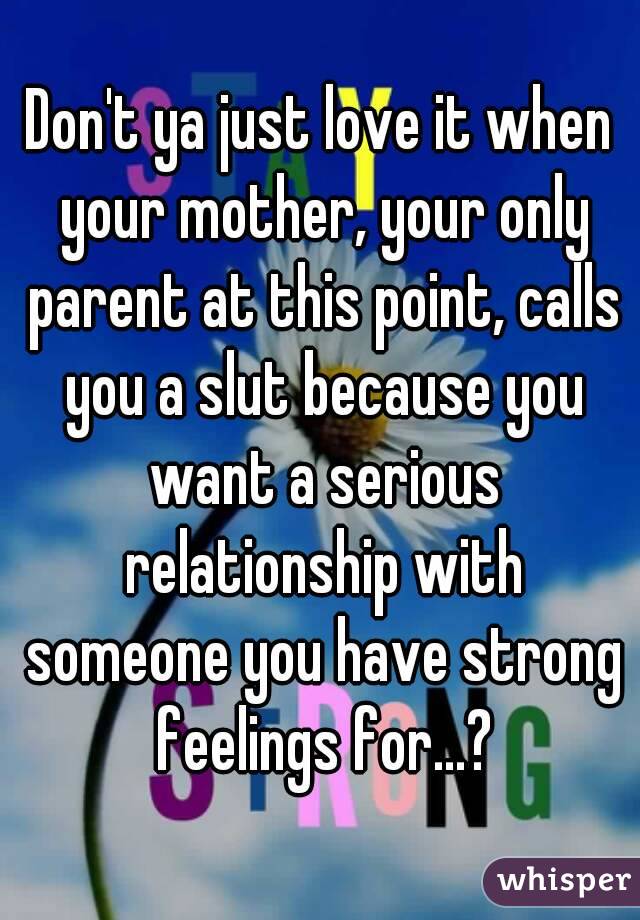 Don't ya just love it when your mother, your only parent at this point, calls you a slut because you want a serious relationship with someone you have strong feelings for...?