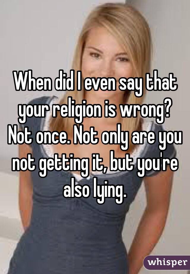 When did I even say that your religion is wrong? Not once. Not only are you not getting it, but you're also lying.