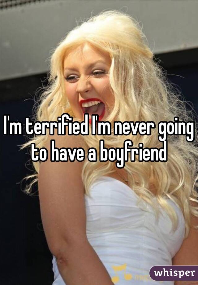 I'm terrified I'm never going to have a boyfriend 