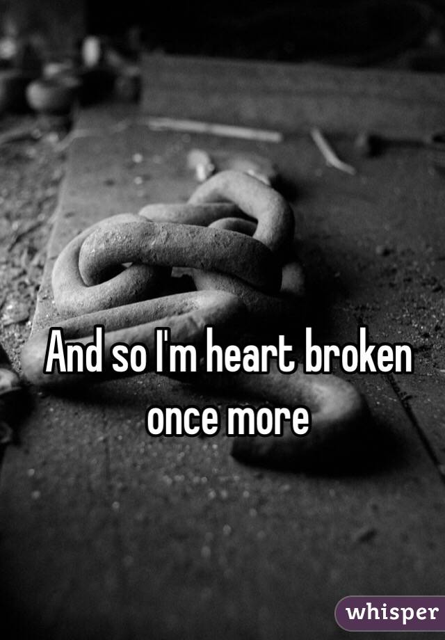 And so I'm heart broken once more
